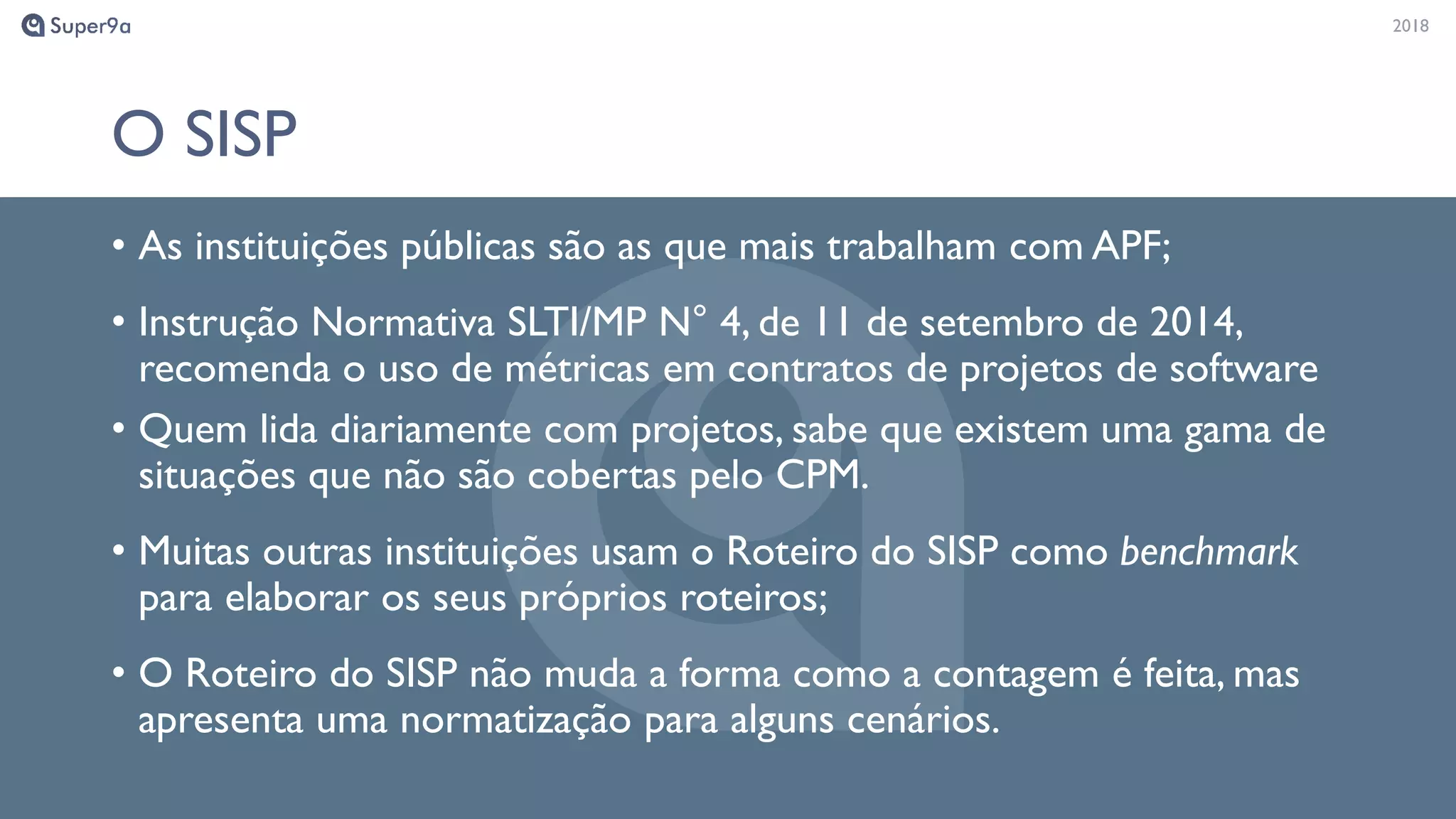 20182018
O SISP
• As instituições públicas são as que mais trabalham com APF;
• Instrução Normativa SLTI/MP N° 4, de 11 de setembro de 2014,
recomenda o uso de métricas em contratos de projetos de software
• Quem lida diariamente com projetos, sabe que existem uma gama de
situações que não são cobertas pelo CPM.
• Muitas outras instituições usam o Roteiro do SISP como benchmark
para elaborar os seus próprios roteiros;
• O Roteiro do SISP não muda a forma como a contagem é feita, mas
apresenta uma normatização para alguns cenários.
 
