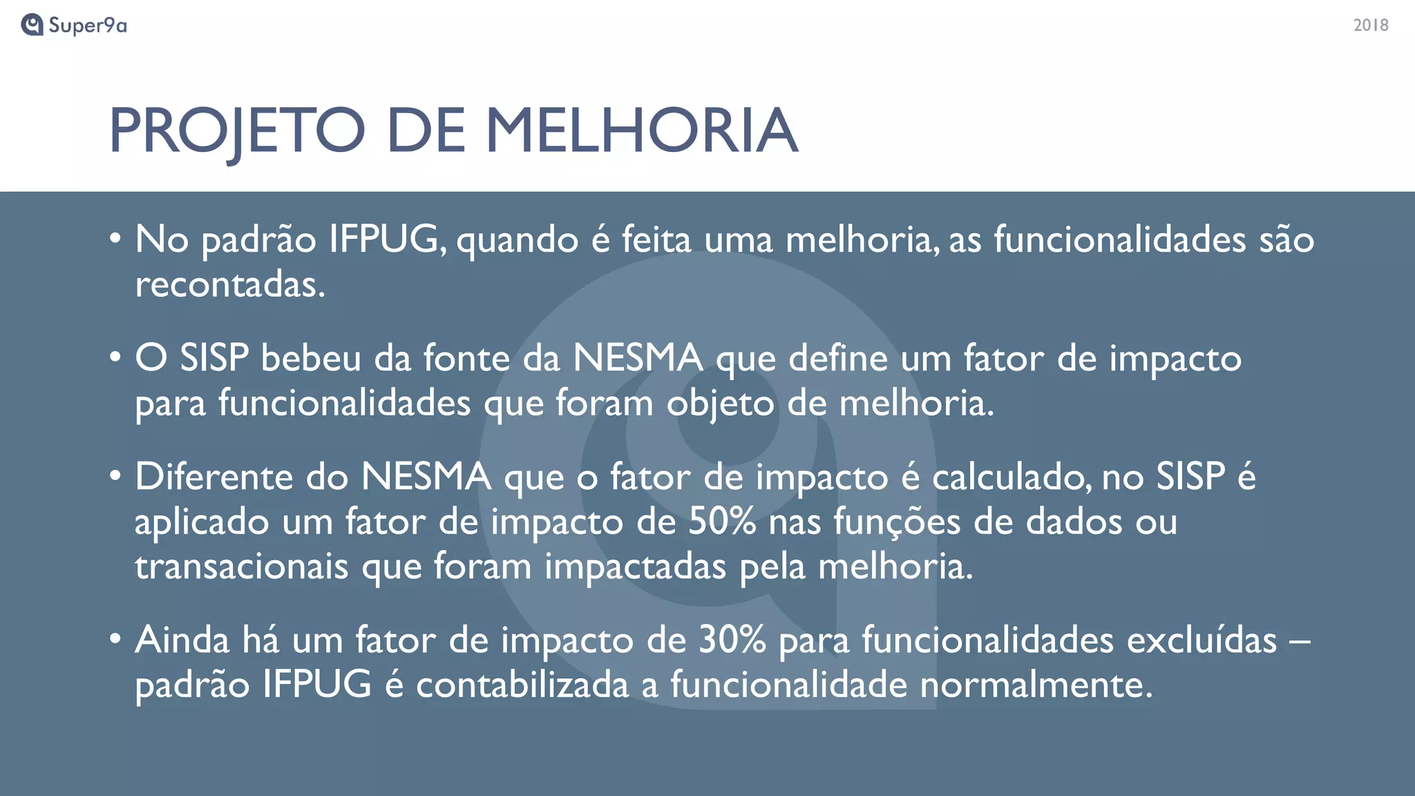 20182018
PROJETO DE MELHORIA
• No padrão IFPUG, quando é feita uma melhoria, as funcionalidades são
recontadas.
• O SISP bebeu da fonte da NESMA que define um fator de impacto
para funcionalidades que foram objeto de melhoria.
• Diferente do NESMA que o fator de impacto é calculado, no SISP é
aplicado um fator de impacto de 50% nas funções de dados ou
transacionais que foram impactadas pela melhoria.
• Ainda há um fator de impacto de 30% para funcionalidades excluídas –
padrão IFPUG é contabilizada a funcionalidade normalmente.
 