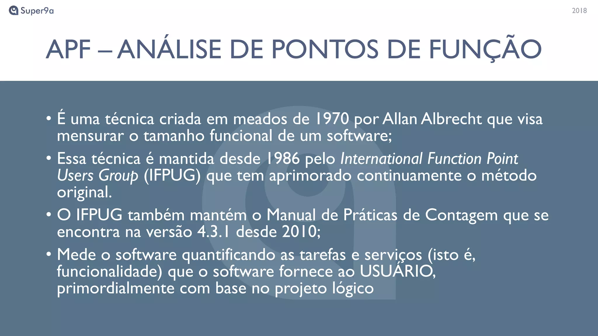 20182018
APF – ANÁLISE DE PONTOS DE FUNÇÃO
• É uma técnica criada em meados de 1970 por Allan Albrecht que visa
mensurar o tamanho funcional de um software;
• Essa técnica é mantida desde 1986 pelo International Function Point
Users Group (IFPUG) que tem aprimorado continuamente o método
original.
• O IFPUG também mantém o Manual de Práticas de Contagem que se
encontra na versão 4.3.1 desde 2010;
• Mede o software quantificando as tarefas e serviços (isto é,
funcionalidade) que o software fornece ao USUÁRIO,
primordialmente com base no projeto lógico
 