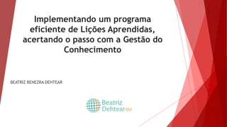 Implementando um programa
eficiente de Lições Aprendidas,
acertando o passo com a Gestão do
Conhecimento
BEATRIZ BENEZRA DEHTEAR
 
