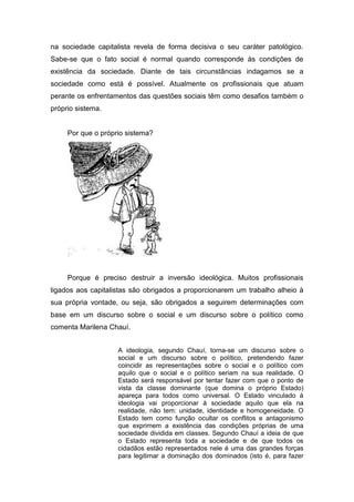 na sociedade capitalista revela de forma decisiva o seu caráter patológico.
Sabe-se que o fato social é normal quando corresponde às condições de
existência da sociedade. Diante de tais circunstâncias indagamos se a
sociedade como está é possível. Atualmente os profissionais que atuam
perante os enfrentamentos das questões sociais têm como desafios também o
próprio sistema.


     Por que o próprio sistema?




     Porque é preciso destruir a inversão ideológica. Muitos profissionais
ligados aos capitalistas são obrigados a proporcionarem um trabalho alheio à
sua própria vontade, ou seja, são obrigados a seguirem determinações com
base em um discurso sobre o social e um discurso sobre o político como
comenta Marilena Chauí.


                    A ideologia, segundo Chauí, torna-se um discurso sobre o
                    social e um discurso sobre o político, pretendendo fazer
                    coincidir as representações sobre o social e o político com
                    aquilo que o social e o político seriam na sua realidade. O
                    Estado será responsável por tentar fazer com que o ponto de
                    vista da classe dominante (que domina o próprio Estado)
                    apareça para todos como universal. O Estado vinculado à
                    ideologia vai proporcionar à sociedade aquilo que ela na
                    realidade, não tem: unidade, identidade e homogeneidade. O
                    Estado tem como função ocultar os conflitos e antagonismo
                    que exprimem a existência das condições próprias de uma
                    sociedade dividida em classes. Segundo Chauí a ideia de que
                    o Estado representa toda a sociedade e de que todos os
                    cidadãos estão representados nele é uma das grandes forças
                    para legitimar a dominação dos dominados (isto é, para fazer
 