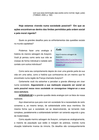 com que essa dominação seja aceita como normal, legal, justa)
                    (TOMAZI, 2000, p. 182)




     Hoje estamos vivendo numa sociedade possível? Em que as
ações encontram-se dentro dos limites permitidos pela ordem social
e pela moral vigente?


     Quais os grandes desafios para os enfrentamentos das questões sociais
no mundo capitalista?


     Podemos fazer uma analogia à             Links
história do menino selvagem de Aveyron.       Veja O menino selvagem de
Você já pensou como seria sua vida se         Aveyron:
                                              http://www.educ.fc.ul.pt/docentes
vivesse de forma individual e isolada sem
                                              /opombo/cinema/dossier/meninos
contato com outros indivíduos?                elvagem.pdf


     Como seria seu comportamento depois de viver uma grande parte de sua
vida em uma selva, como a história que conhecemos de um menino que foi
encontrado numa região da França chamada Aveyron?
     Certamente você iria estranhar e perceber a grande diferença em viver
numa sociedade. Seguramente a sua realização enquanto ser social só
seria possível nessa nova sociedade se conseguisse integrar-se a essa
nova estrutura.
     INTEGRAR-SE é a grande questão desta analogia com os fatos de nossa
realidade.
     Aqui observamos que para viver em sociedade há a necessidade de certo
consenso e, ao mesmo tempo, de solidariedade entre seus membros. Da
mesma forma que a sociedade vai se desenvolvendo, se tornando mais
complexa, paralelamente a solidariedade também vai variando segundo o grau
de modernidade.
     Como aquele menino selvagem de Aveyron, compara-se analogicamente,
a maioria da população que estão à margem da pobreza, vivendo numa
situação totalmente inversa da minoria. Os desafios são consequentemente
 