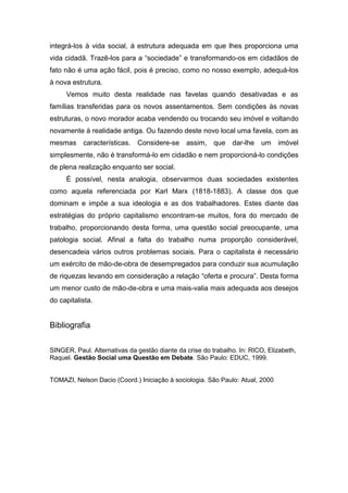 integrá-los à vida social, à estrutura adequada em que lhes proporciona uma
vida cidadã. Trazê-los para a “sociedade” e transformando-os em cidadãos de
fato não é uma ação fácil, pois é preciso, como no nosso exemplo, adequá-los
à nova estrutura.
     Vemos muito desta realidade nas favelas quando desativadas e as
famílias transferidas para os novos assentamentos. Sem condições às novas
estruturas, o novo morador acaba vendendo ou trocando seu imóvel e voltando
novamente à realidade antiga. Ou fazendo deste novo local uma favela, com as
mesmas características.       Considere-se     assim,    que   dar-lhe um      imóvel
simplesmente, não é transformá-lo em cidadão e nem proporcioná-lo condições
de plena realização enquanto ser social.
     É possível, nesta analogia, observarmos duas sociedades existentes
como aquela referenciada por Karl Marx (1818-1883). A classe dos que
dominam e impõe a sua ideologia e as dos trabalhadores. Estes diante das
estratégias do próprio capitalismo encontram-se muitos, fora do mercado de
trabalho, proporcionando desta forma, uma questão social preocupante, uma
patologia social. Afinal a falta do trabalho numa proporção considerável,
desencadeia vários outros problemas sociais. Para o capitalista é necessário
um exército de mão-de-obra de desempregados para conduzir sua acumulação
de riquezas levando em consideração a relação “oferta e procura”. Desta forma
um menor custo de mão-de-obra e uma mais-valia mais adequada aos desejos
do capitalista.


Bibliografia

SINGER, Paul. Alternativas da gestão diante da crise do trabalho. In: RICO, Elizabeth,
Raquel. Gestão Social uma Questão em Debate. São Paulo: EDUC, 1999.


TOMAZI, Nelson Dacio (Coord.) Iniciação à sociologia. São Paulo: Atual, 2000
 