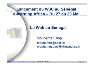 Lancement du W3C au Sénégal
       e-learning Africa – Du 27 au 29 Mai


                              Le Web au Senegal

                                       Mouhamet Diop
                                        mouhamet@next.sn
                                        mouhamet.diop@kheweul.com
                                                    p@



W3C Bureau du Sénégal – e_learning Africa 27-29 Mai 2009        Page 1
 