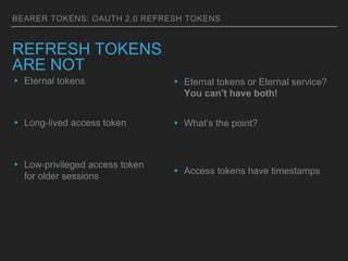 BEARER TOKENS: OAUTH 2.0 REFRESH TOKENS
REFRESH TOKENS
ARE NOT
▸ Eternal tokens
▸ Long-lived access token
▸ Low-privileged access token
for older sessions
▸ Eternal tokens or Eternal service?
You can’t have both!
▸ What’s the point?
▸ Access tokens have timestamps
 