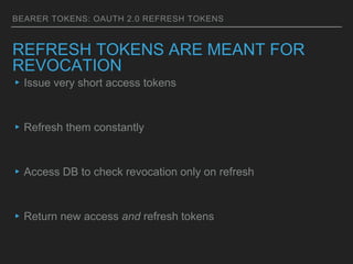 BEARER TOKENS: OAUTH 2.0 REFRESH TOKENS
REFRESH TOKENS ARE MEANT FOR
REVOCATION
▸Issue very short access tokens
▸Refresh them constantly
▸Access DB to check revocation only on refresh
▸Return new access and refresh tokens
 
