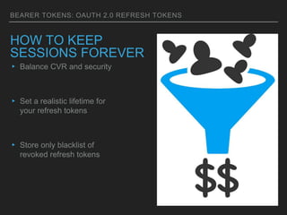 BEARER TOKENS: OAUTH 2.0 REFRESH TOKENS
HOW TO KEEP
SESSIONS FOREVER
▸ Balance CVR and security
▸ Set a realistic lifetime for
your refresh tokens
▸ Store only blacklist of
revoked refresh tokens
 