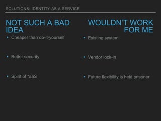 SOLUTIONS: IDENTITY AS A SERVICE
NOT SUCH A BAD
IDEA
▸ Cheaper than do-it-yourself
▸ Better security
▸ Spirit of *aaS
WOULDN’T WORK
FOR ME
▸ Existing system
▸ Vendor lock-in
▸ Future flexibility is held prisoner
 