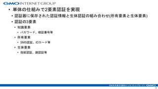 13
• 単体の仕組みで2要素認証を実現
• 認証器に保存された認証情報と生体認証の組み合わせ(所有要素と生体要素)
• 認証の3要素
• 知識要素
• パスワード、暗証番号等
• 所有要素
• SMS認証、IDカード等
• 生体要素
• 指紋認証、顔認証等
 