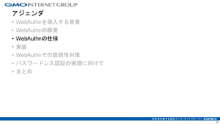アジェンダ
• WebAuthnを導入する背景
• WebAuthnの概要
• WebAuthnの仕様
• 実装
• WebAuthnでの脆弱性対策
• パスワードレス認証の実現に向けて
• まとめ
17
 