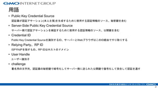 用語
• Public Key Credential Source
認証器が認証アサーション(本人主張)を生成するために使用する認証情報のソース、秘密鍵を含む
• Server-Side Public Key Credential Source
サーバー側で認証アサーションを検証するために使用する認証情報のソース、公開鍵を含む
• Credential ID
Public Key Credential Sourceを識別するID、サーバーとWebブラウザはこのID経由でやり取りする
• Relying Party、RP ID
ISPやIdPを指すもの、RP IDはホストのドメイン
• User Handle
ユーザー識別子
• challenge
署名用の文字列、認証器の秘密鍵で暗号化してサーバー側に送られた公開鍵で復号化して突合して認証を通す
21
 
