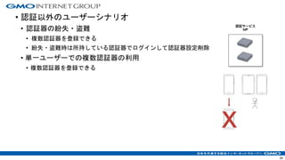 • 認証以外のユーザーシナリオ
• 認証器の紛失・盗難
• 複数認証器を登録できる
• 紛失・盗難時は所持している認証器でログインして認証器設定削除
• 単一ユーザーでの複数認証器の利用
• 複数認証器を登録できる
29
 