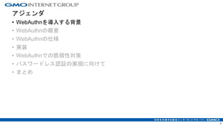 アジェンダ
• WebAuthnを導入する背景
• WebAuthnの概要
• WebAuthnの仕様
• 実装
• WebAuthnでの脆弱性対策
• パスワードレス認証の実現に向けて
• まとめ
3
 