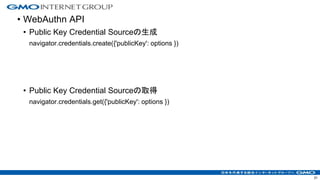 • WebAuthn API
• Public Key Credential Sourceの生成
navigator.credentials.create({'publicKey': options })
• Public Key Credential Sourceの取得
navigator.credentials.get({'publicKey': options })
31
 