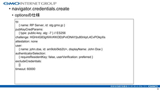 • navigator.credentials.create
• optionsの仕様
32
rp:
{ name: RP Server, id: stg.gmo.jp }
pubKeyCredParams:
{ type: public-key, alg: -7 } // ES256
challenge: HGHnlG83gWAVKKOEbPvtONAYjtu80nlqrL4CvPOkpXs
attestation: none
user:
{ name: john.doe, id: am9obi5kb2U=, displayName: John Doe }
authenticatorSelection:
{ requireResidentKey: false, userVerification: preferred }
excludeCredentials:
[]
timeout: 60000
 