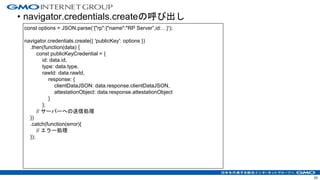 • navigator.credentials.createの呼び出し
33
const options = JSON.parse(‘{"rp":{"name":"RP Server”,id:…}');
navigator.credentials.create({ 'publicKey': options })
.then(function(data) {
const publicKeyCredential = {
id: data.id,
type: data.type,
rawId: data.rawId,
response: {
clientDataJSON: data.response.clientDataJSON,
attestationObject: data.response.attestationObject
}
};
// サーバーへの送信処理
})
.catch(function(error){
// エラー処理
});
 