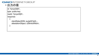 • 出力の値
34
id: Ypnys30jfV..
type: public-key
rawId: Ypnys30jfV..
response:
{
clientDataJSON: eyJjaGFsbG..,
attestationObject: o2NmbXRkbm..
}
 