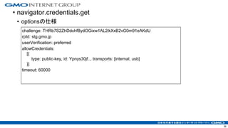 • navigator.credentials.get
• optionsの仕様
36
challenge: THRb7S2ZhDdchfBydOGixw1AL2ikXxB2vG0m91eAKdU
rpId: stg.gmo.jp
userVerification: preferred
allowCredentials:
[{
type: public-key, id: Ypnys30jf.., transports: [internal, usb]
}]
timeout: 60000
 