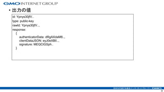 • 出力の値
38
id: Ypnys30jfV..
type: public-key
rawId: Ypnys30jfV..,
response:
{
authenticatorData: dRgAXdaM8..,
clientDataJSON: eyJ0eXBlI..,
signature: MEQCIGSph..
}
 