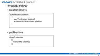 • 生体認証の設定
• createのoptions
• getのoptions
39
authenticatorSelection:
{
userVerification: required,
authenticatorAttachment: platform
}
allowCredentials:
[{
transports: [internal]
}]
 