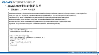 • JavaScript実装の補足説明
• 型変換とエンコードが必要
41
publicKey.challenge = Uint8Array.from(window.atob(base64url2base64(publicKey.challenge)), function(c){return c.charCodeAt(0);});
publicKey.user.id = Uint8Array.from(window.atob(publicKey.user.id), function(c){return c.charCodeAt(0);});
clientDataJSON: arrayToBase64String(new Uint8Array(credential.response.clientDataJSON)),
attestationObject: arrayToBase64String(new Uint8Array(data.response.attestationObject)),
authenticatorData: arrayToBase64String(new Uint8Array(credential.response.authenticatorData)),
signature: arrayToBase64String(new Uint8Array(credential.response.signature))
function arrayToBase64String(a) {
return btoa(String.fromCharCode(...a));
}
function base64url2base64(input) {
input = input.replace(/=/g, "").replace(/-/g, '+').replace(/_/g, '/');
const pad = input.length % 4;
if (pad) {
input += new Array(5-pad).join('=');
}
return input;
}
 