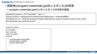 • 認証時(navigator.credentials.getのレスポンス)の処理
• navigator.credentials.getからのレスポンスの内容の検証
47
id: Ypnys30jfV..
type: public-key
rawId: Ypnys30jfV..
response:
{
authenticatorData: dRgAXdaM8..,
clientDataJSON: eyJ0eXBlI..,
signature: MEQCIGSph..
}
$credential_response = '{"id":"Ypnys30jfV..","type":..}';
$request_options = loadSessionForPublicKeyCredentialRequest(); // challengeの値含む
$credential_source = loadAndCheckAssertionResponse($credential_response, $request_options, $user_entity);
doLogin($public_key_credential_source);
credential_response
 