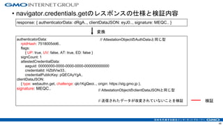 • navigator.credentials.getのレスポンスの仕様と検証内容
48
response: { authenticatorData: dRgA.., clientDataJSON: eyJ0.., signature: MEQC.. }
authenticatorData:
rpIdHash: 7518005dd6..
flags:
{ UP: true, UV: false, AT: true, ED: false }
signCount: 1
attestedCredentialData:
aaguid: 00000000-0000-0000-0000-000000000000
credentialId: HZblViw33..
credentialPublicKey: pQECAyYgA..
clientDataJSON:
{ type: webauthn.get, challenge: qlo1KgQeoi.., origin: https://stg.gmo.jp },
signature: MEQC..
変換
// AttestationObjectのAuthDataと同じ型
検証
// AttestationObjectのclientDataJSONと同じ型
// 送信されたデータが改変されていないことを検証
 