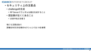 • セキュリティ上の注意点
• challengeの生成
• RP Serverでランダムな値を生成すること
• 認証器が近くにあること
• USBやBLEを使う
他にも注意点あり
詳細はW3Cの仕様のセクション13と14を参照
49
 