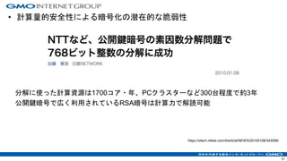 • 計算量的安全性による暗号化の潜在的な脆弱性
分解に使った計算資源は1700コア・年、PCクラスターなど300台程度で約3年
公開鍵暗号で広く利用されているRSA暗号は計算力で解読可能
https://xtech.nikkei.com/it/article/NEWS/20100108/343056/
51
 