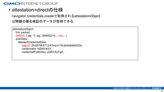 • attestation=directの仕様
navigator.credentials.createで取得されるattestationObject
公開鍵の署名検証のデータが取得できる
56
attestationObject:
fmt: packed
attStmt: { alg: -7, sig: 304602210.., x5c:.. }
authData:
attestedCredentialData:
aaguid: 2fc0579f-8113-47ea-b116-bb5a8db9202a
credentialId: HZblViw33..
credentialPublicKey: pQECAyYgA..
 