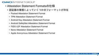 • Attestation Statement Formatsの仕様
• 認証器の種類によっていくつかのフォーマットが存在
• Packed Attestation Statement Format
• TPM Attestation Statement Format
• Android Key Attestation Statement Format
• Android SafetyNet Attestation Statement Format
• FIDO U2F Attestation Statement Format
• None Attestation Statement Format
• Apple Anonymous Attestation Statement Format
57
 