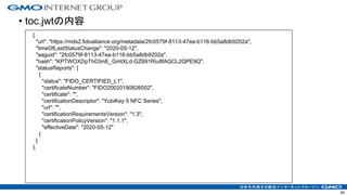 • toc.jwtの内容
59
{
"url": "https://mds2.fidoalliance.org/metadata/2fc0579f-8113-47ea-b116-bb5a8db9202a",
"timeOfLastStatusChange": "2020-05-12",
"aaguid": "2fc0579f-8113-47ea-b116-bb5a8db9202a",
"hash": "KPTWOX2ipTh03mE_GmtXLd-GZ691Riu8fAQCL2QPE9Q",
"statusReports": [
{
"status": "FIDO_CERTIFIED_L1",
"certificateNumber": "FIDO20020190826002",
"certificate": "",
"certificationDescriptor": "YubiKey 5 NFC Series",
"url": "",
"certificationRequirementsVersion": "1.3",
"certificationPolicyVersion": "1.1.1",
"effectiveDate": "2020-05-12"
}
]
},
 