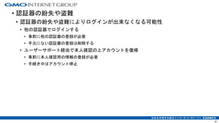 • 認証器の紛失や盗難
• 認証器の紛失や盗難によりログインが出来なくなる可能性
• 他の認証器でログインする
• 事前に他の認証器の登録が必要
• 手元にない認証器の登録は削除する
• ユーザーサポート経由で本人確認の上アカウントを復帰
• 事前に本人確認用の情報の登録が必要
• 手続き中はアカウント停止
61
 