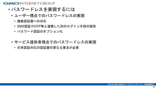 • パスワードレスを実現するには
• ユーザー視点でのパスワードレスの実現
• 複数認証器への対応
• SMS認証やOTP等と連携した別のログイン手段の提供
• パスワード認証のオプション化
• サービス提供者視点でのパスワードレスの実現
• 生体認証対応の認証器の更なる普及が必要
63
 