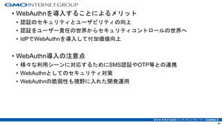 • WebAuthnを導入することによるメリット
• 認証のセキュリティとユーザビリティの向上
• 認証をユーザー責任の世界からセキュリティコントロールの世界へ
• IdPでWebAuthnを導入して付加価値向上
• WebAuthn導入の注意点
• 様々な利用シーンに対応するためにSMS認証やOTP等との連携
• WebAuthnとしてのセキュリティ対策
• WebAuthnの脆弱性も視野に入れた開発運用
66
 