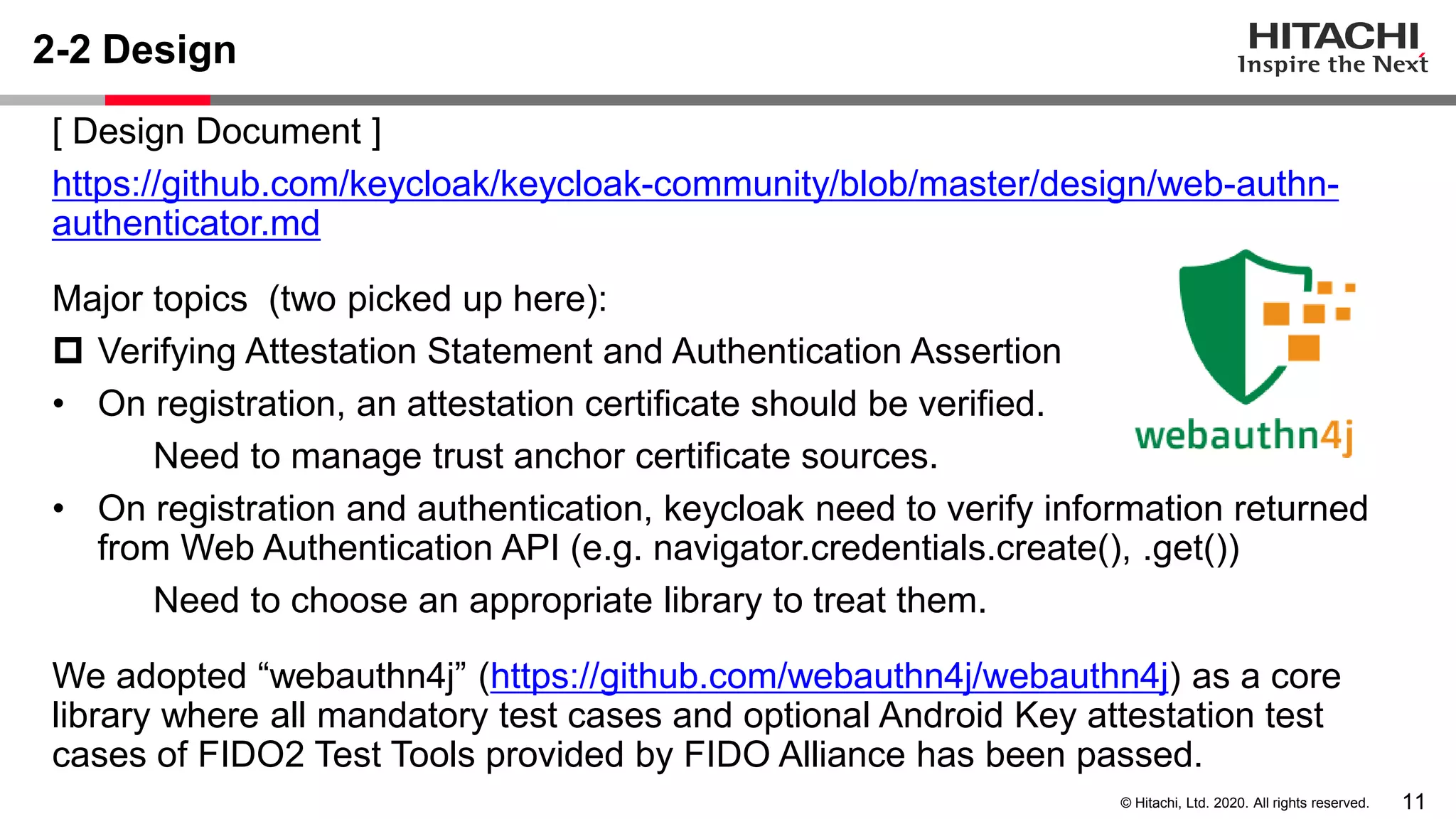 11© Hitachi, Ltd. 2020. All rights reserved.
2-2 Design
[ Design Document ]
https://github.com/keycloak/keycloak-community/blob/master/design/web-authn-
authenticator.md
Major topics (two picked up here):
 Verifying Attestation Statement and Authentication Assertion
• On registration, an attestation certificate should be verified.
Need to manage trust anchor certificate sources.
• On registration and authentication, keycloak need to verify information returned
from Web Authentication API (e.g. navigator.credentials.create(), .get())
Need to choose an appropriate library to treat them.
We adopted “webauthn4j” (https://github.com/webauthn4j/webauthn4j) as a core
library where all mandatory test cases and optional Android Key attestation test
cases of FIDO2 Test Tools provided by FIDO Alliance has been passed.
 