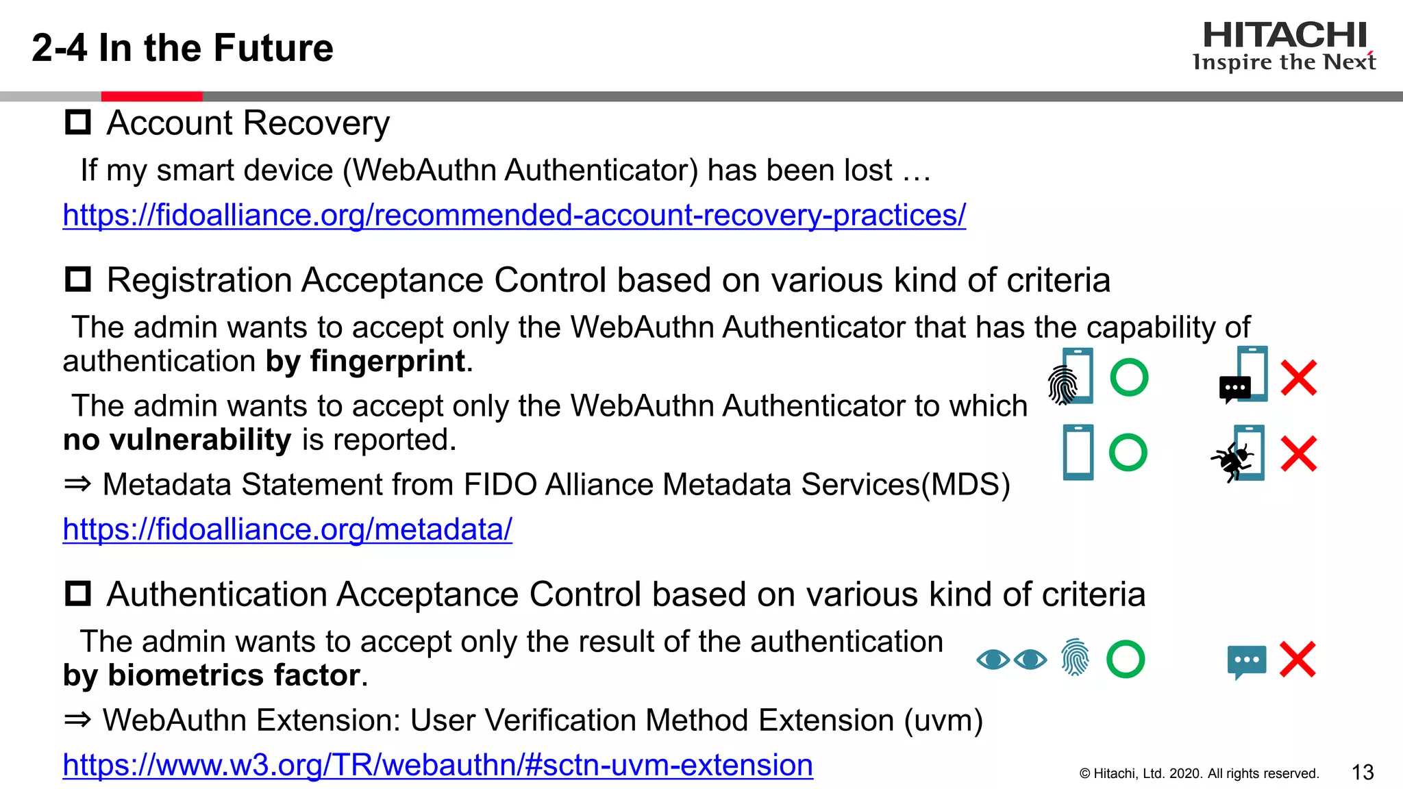 13© Hitachi, Ltd. 2020. All rights reserved.
2-4 In the Future
 Account Recovery
If my smart device (WebAuthn Authenticator) has been lost …
https://fidoalliance.org/recommended-account-recovery-practices/
 Registration Acceptance Control based on various kind of criteria
The admin wants to accept only the WebAuthn Authenticator that has the capability of
authentication by fingerprint.
The admin wants to accept only the WebAuthn Authenticator to which
no vulnerability is reported.
⇒ Metadata Statement from FIDO Alliance Metadata Services(MDS)
https://fidoalliance.org/metadata/
 Authentication Acceptance Control based on various kind of criteria
The admin wants to accept only the result of the authentication
by biometrics factor.
⇒ WebAuthn Extension: User Verification Method Extension (uvm)
https://www.w3.org/TR/webauthn/#sctn-uvm-extension
 