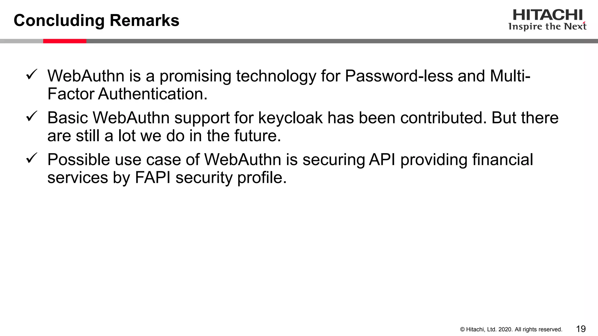19© Hitachi, Ltd. 2020. All rights reserved.
Concluding Remarks
✓ WebAuthn is a promising technology for Password-less and Multi-
Factor Authentication.
✓ Basic WebAuthn support for keycloak has been contributed. But there
are still a lot we do in the future.
✓ Possible use case of WebAuthn is securing API providing financial
services by FAPI security profile.
 