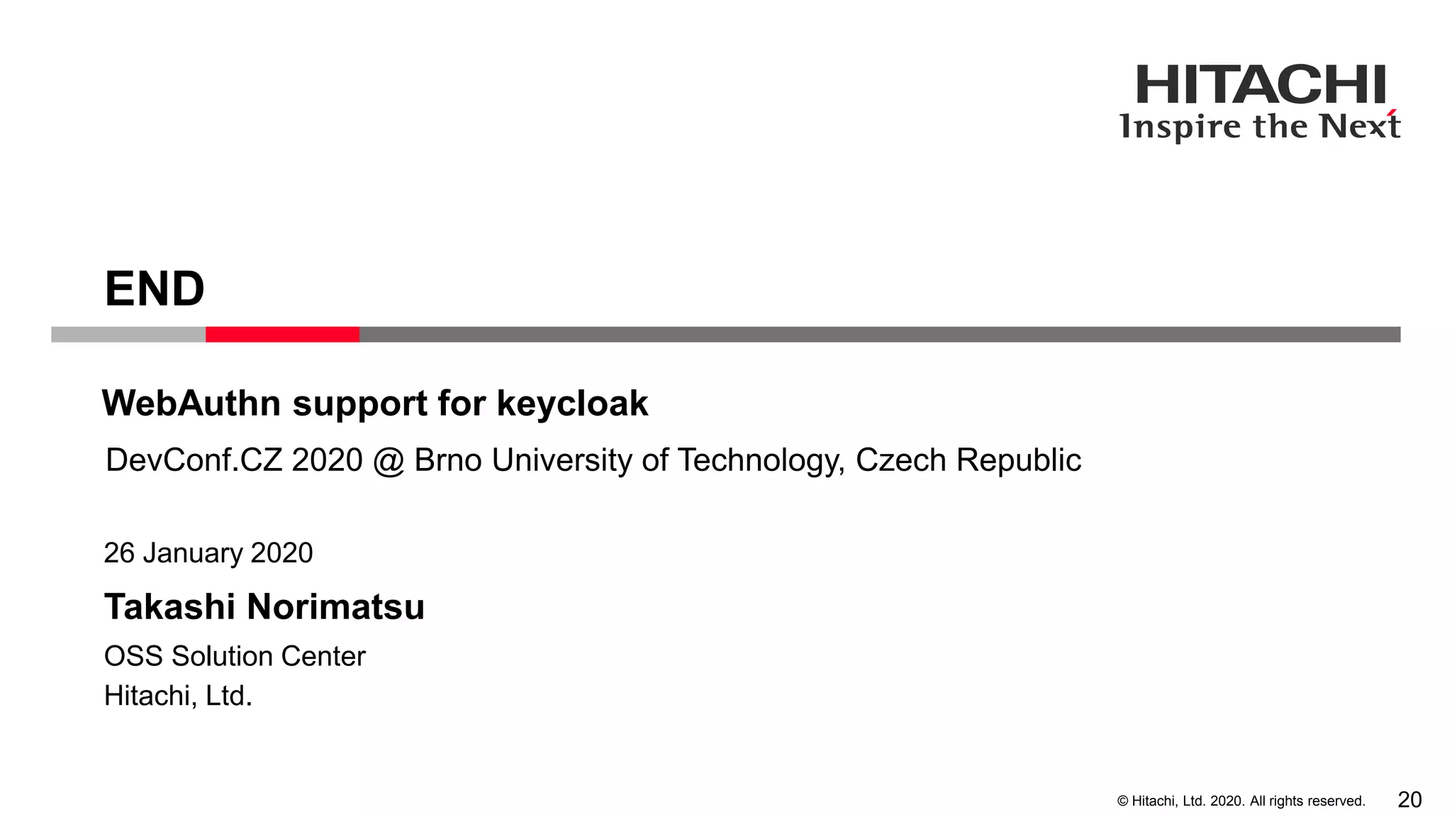 © Hitachi, Ltd. 2020. All rights reserved.
Takashi Norimatsu
26 January 2020
Hitachi, Ltd.
OSS Solution Center
END
DevConf.CZ 2020 @ Brno University of Technology, Czech Republic
WebAuthn support for keycloak
20
 