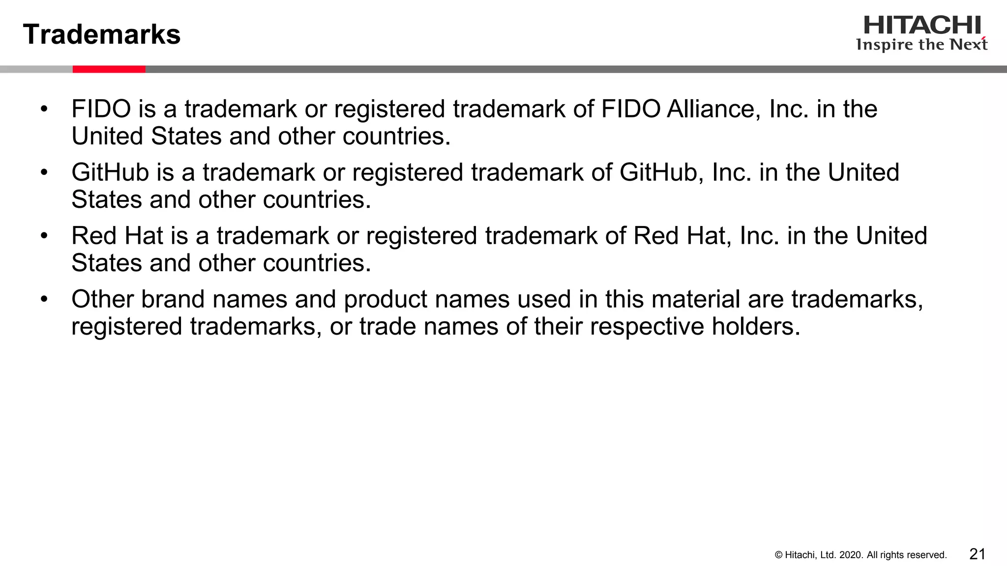 21© Hitachi, Ltd. 2020. All rights reserved.
Trademarks
• FIDO is a trademark or registered trademark of FIDO Alliance, Inc. in the
United States and other countries.
• GitHub is a trademark or registered trademark of GitHub, Inc. in the United
States and other countries.
• Red Hat is a trademark or registered trademark of Red Hat, Inc. in the United
States and other countries.
• Other brand names and product names used in this material are trademarks,
registered trademarks, or trade names of their respective holders.
 