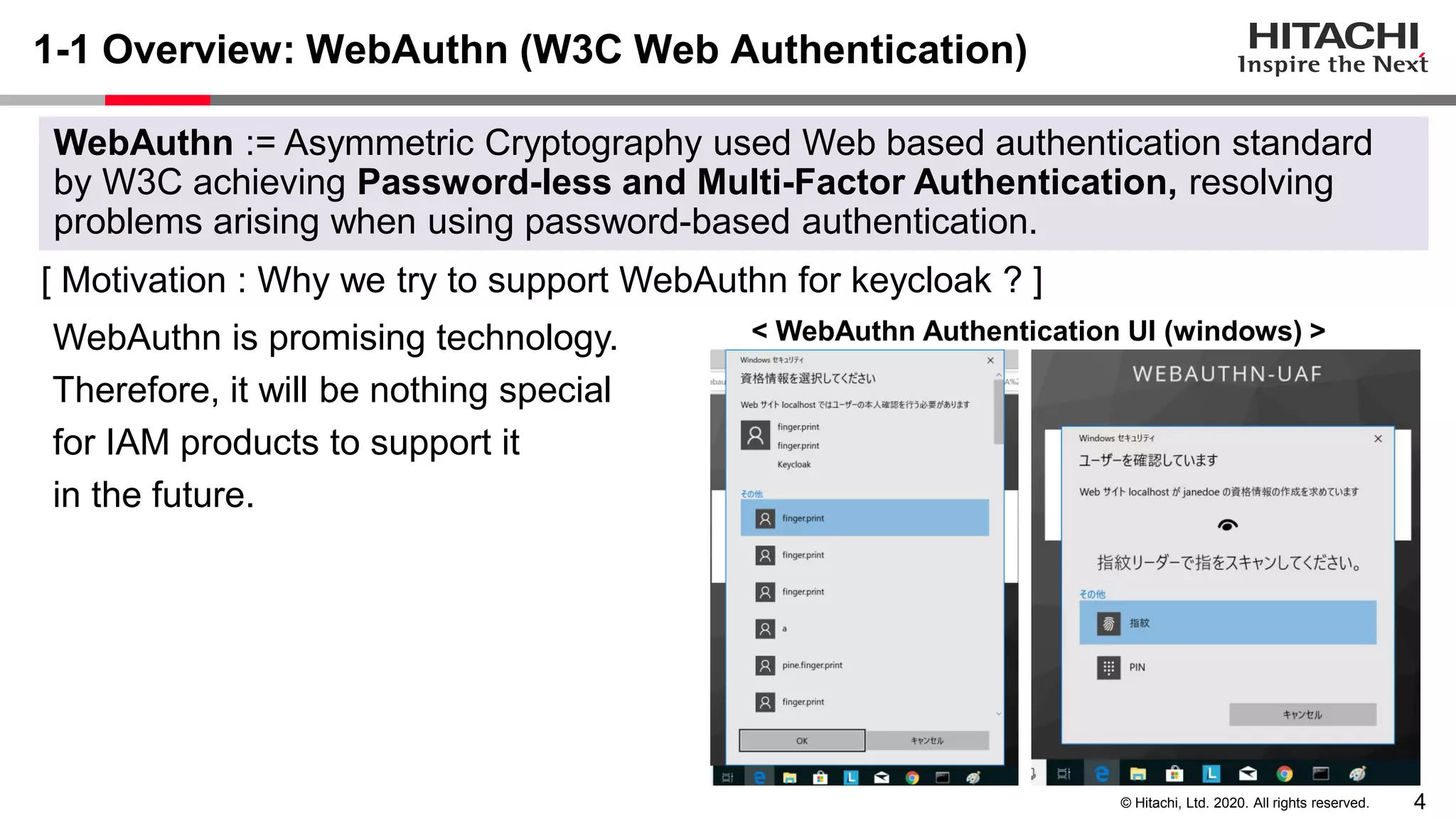 4© Hitachi, Ltd. 2020. All rights reserved.
1-1 Overview: WebAuthn (W3C Web Authentication)
[ Motivation : Why we try to support WebAuthn for keycloak ? ]
WebAuthn is promising technology.
Therefore, it will be nothing special
for IAM products to support it
in the future.
WebAuthn := Asymmetric Cryptography used Web based authentication standard
by W3C achieving Password-less and Multi-Factor Authentication, resolving
problems arising when using password-based authentication.
< WebAuthn Authentication UI (windows) >
 