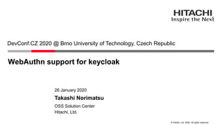 © Hitachi, Ltd. 2020. All rights reserved.
WebAuthn support for keycloak
DevConf.CZ 2020 @ Brno University of Technology, Czech Republic
Hitachi, Ltd.
OSS Solution Center
26 January 2020
Takashi Norimatsu
 