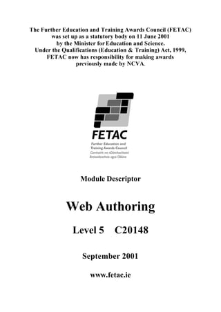 The Further Education and Training Awards Council (FETAC)
        was set up as a statutory body on 11 June 2001
         by the Minister for Education and Science.
 Under the Qualifications (Education & Training) Act, 1999,
      FETAC now has responsibility for making awards
                  previously made by NCVA.




                  Module Descriptor


             Web Authoring
               Level 5         C20148

                   September 2001

                      www.fetac.ie
 