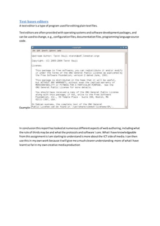 Text bases editors 
A text editor is a type of program used for editing plain text files. 
Text editors are often provided with operating systems and software development packages, and 
can be used to change, e.g., configuration files, documentation files, programming language source 
code. 
Example: 
In conclusion this report has looked at numerous different aspects of web authoring, including what 
the rule of thirds may be and what the protocols and software`s are. What I have knowledgeable 
from this assignment is I am starting to understand is more about the ICT side of media. I can then 
use this in my own work because it will give me a much clearer understanding more of what I have 
learnt so far in my own creative media production 

