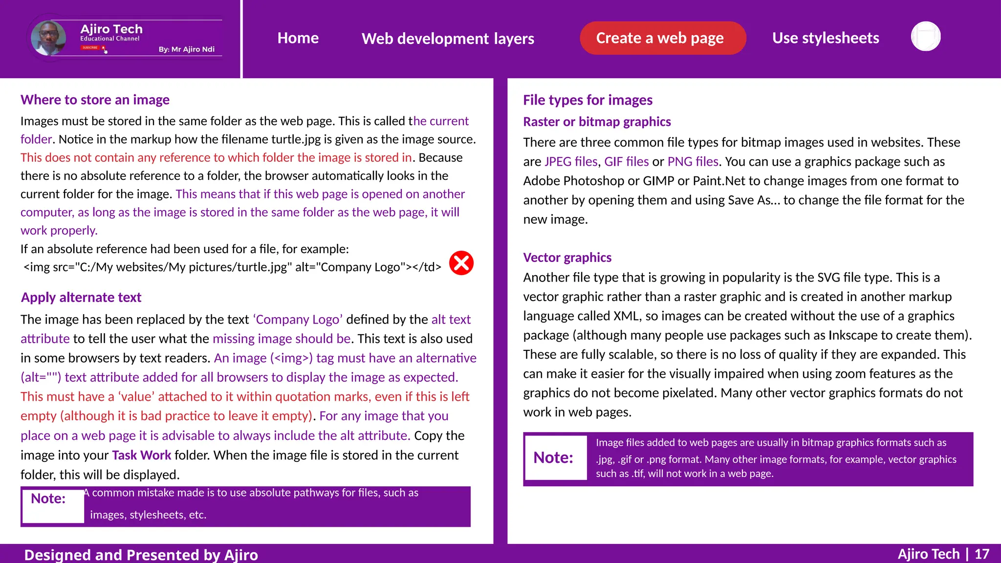 Home Create a web page Use stylesheets
Web development layers
Where to store an image
Images must be stored in the same folder as the web page. This is called the current
folder. Notice in the markup how the filename turtle.jpg is given as the image source.
This does not contain any reference to which folder the image is stored in. Because
there is no absolute reference to a folder, the browser automatically looks in the
current folder for the image. This means that if this web page is opened on another
computer, as long as the image is stored in the same folder as the web page, it will
work properly.
If an absolute reference had been used for a file, for example:
<img src="C:/My websites/My pictures/turtle.jpg" alt="Company Logo"></td>
File types for images
Raster or bitmap graphics
There are three common file types for bitmap images used in websites. These
are JPEG files, GIF files or PNG files. You can use a graphics package such as
Adobe Photoshop or GIMP or Paint.Net to change images from one format to
another by opening them and using Save As… to change the file format for the
new image.
Vector graphics
Another file type that is growing in popularity is the SVG file type. This is a
vector graphic rather than a raster graphic and is created in another markup
language called XML, so images can be created without the use of a graphics
package (although many people use packages such as Inkscape to create them).
These are fully scalable, so there is no loss of quality if they are expanded. This
can make it easier for the visually impaired when using zoom features as the
graphics do not become pixelated. Many other vector graphics formats do not
work in web pages.
Apply alternate text
The image has been replaced by the text ‘Company Logo’ defined by the alt text
attribute to tell the user what the missing image should be. This text is also used
in some browsers by text readers. An image (<img>) tag must have an alternative
(alt="") text attribute added for all browsers to display the image as expected.
This must have a ‘value’ attached to it within quotation marks, even if this is left
empty (although it is bad practice to leave it empty). For any image that you
place on a web page it is advisable to always include the alt attribute. Copy the
image into your Task Work folder. When the image file is stored in the current
folder, this will be displayed.
images, stylesheets, etc.
Ajiro Tech | 17
Designed and Presented by Ajiro
Note: A common mistake made is to use absolute pathways for files, such as
Image files added to web pages are usually in bitmap graphics formats such as
Note: .jpg, .gif or .png format. Many other image formats, for example, vector graphics
such as .tif, will not work in a web page.
 