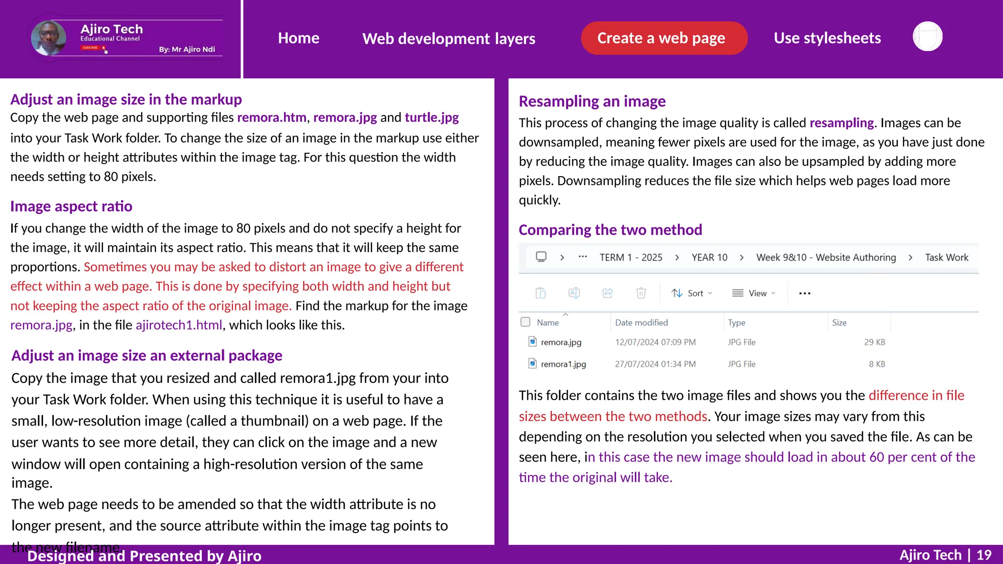 Home Create a web page Use stylesheets
Web development layers
Adjust an image size in the markup
Copy the web page and supporting files remora.htm, remora.jpg and turtle.jpg
into your Task Work folder. To change the size of an image in the markup use either
the width or height attributes within the image tag. For this question the width
needs setting to 80 pixels.
Resampling an image
This process of changing the image quality is called resampling. Images can be
downsampled, meaning fewer pixels are used for the image, as you have just done
by reducing the image quality. Images can also be upsampled by adding more
pixels. Downsampling reduces the file size which helps web pages load more
quickly.
Image aspect ratio
If you change the width of the image to 80 pixels and do not specify a height for
the image, it will maintain its aspect ratio. This means that it will keep the same
proportions. Sometimes you may be asked to distort an image to give a different
effect within a web page. This is done by specifying both width and height but
not keeping the aspect ratio of the original image. Find the markup for the image
remora.jpg, in the file ajirotech1.html, which looks like this.
Comparing the two method
Adjust an image size an external package
Copy the image that you resized and called remora1.jpg from your into
your Task Work folder. When using this technique it is useful to have a
small, low-resolution image (called a thumbnail) on a web page. If the
user wants to see more detail, they can click on the image and a new
window will open containing a high-resolution version of the same
image.
The web page needs to be amended so that the width attribute is no
longer present, and the source attribute within the image tag points to
the new filename.
This folder contains the two image files and shows you the difference in file
sizes between the two methods. Your image sizes may vary from this
depending on the resolution you selected when you saved the file. As can be
seen here, in this case the new image should load in about 60 per cent of the
time the original will take.
Ajiro Tech | 19
Designed and Presented by Ajiro
 