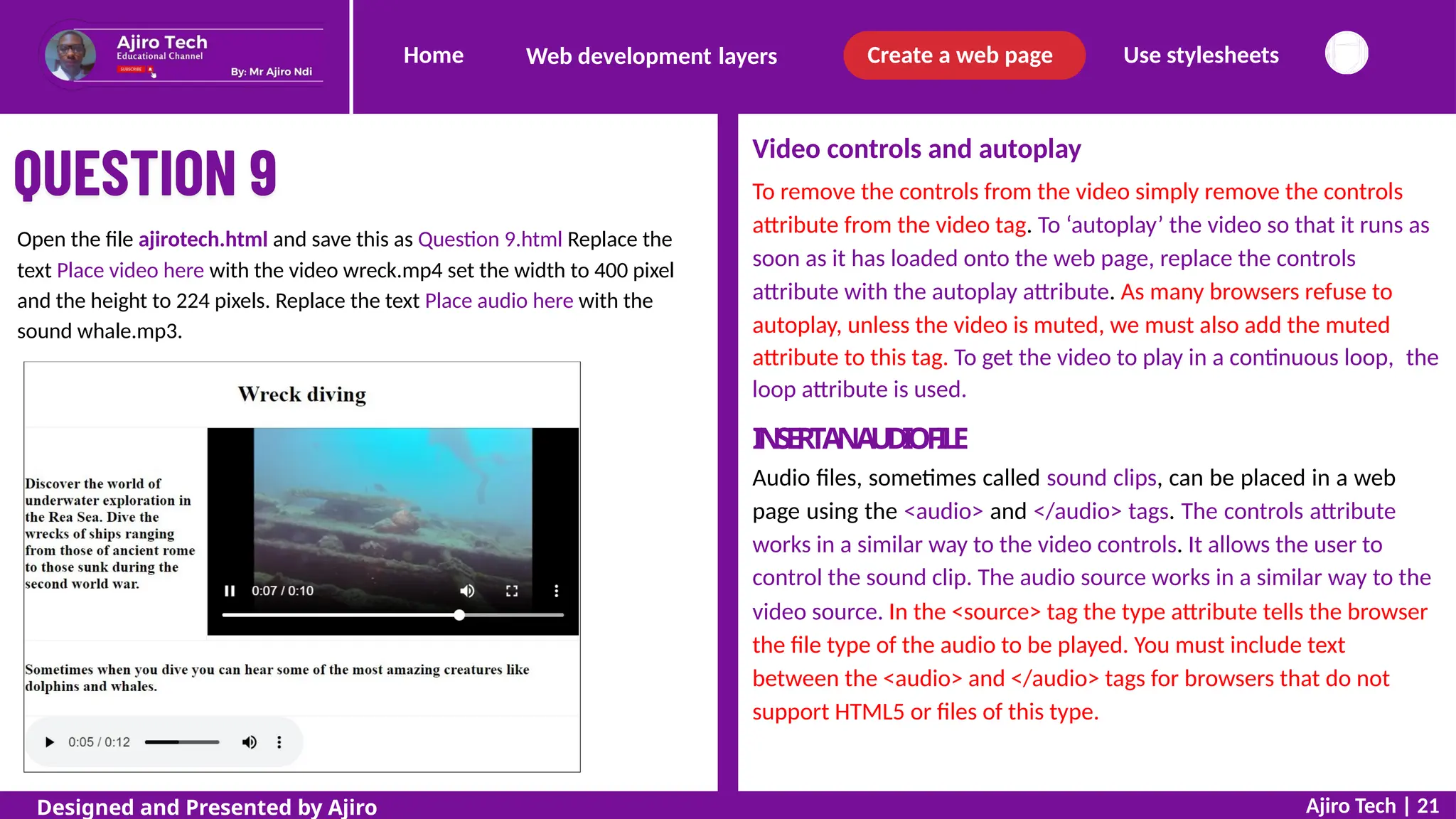 Home Create a web page Use stylesheets
Web development layers
Video controls and autoplay
To remove the controls from the video simply remove the controls
attribute from the video tag. To ‘autoplay’ the video so that it runs as
soon as it has loaded onto the web page, replace the controls
attribute with the autoplay attribute. As many browsers refuse to
autoplay, unless the video is muted, we must also add the muted
Open the file ajirotech.html and save this as Question 9.html Replace the
text Place video here with the video wreck.mp4 set the width to 400 pixel
and the height to 224 pixels. Replace the text Place audio here with the
sound whale.mp3.
attribute to this tag. To get the video to play in a continuous loop,
loop attribute is used.
I
N
S
E
R
TA
NA
U
D
I
OF
I
L
E
Audio files, sometimes called sound clips, can be placed in a web
page using the <audio> and </audio> tags. The controls attribute
works in a similar way to the video controls. It allows the user to
the
control the sound clip. The audio source works in a similar way to the
video source. In the <source> tag the type attribute tells the browser
the file type of the audio to be played. You must include text
between the <audio> and </audio> tags for browsers that do not
support HTML5 or files of this type.
Ajiro Tech | 21
Designed and Presented by Ajiro
 