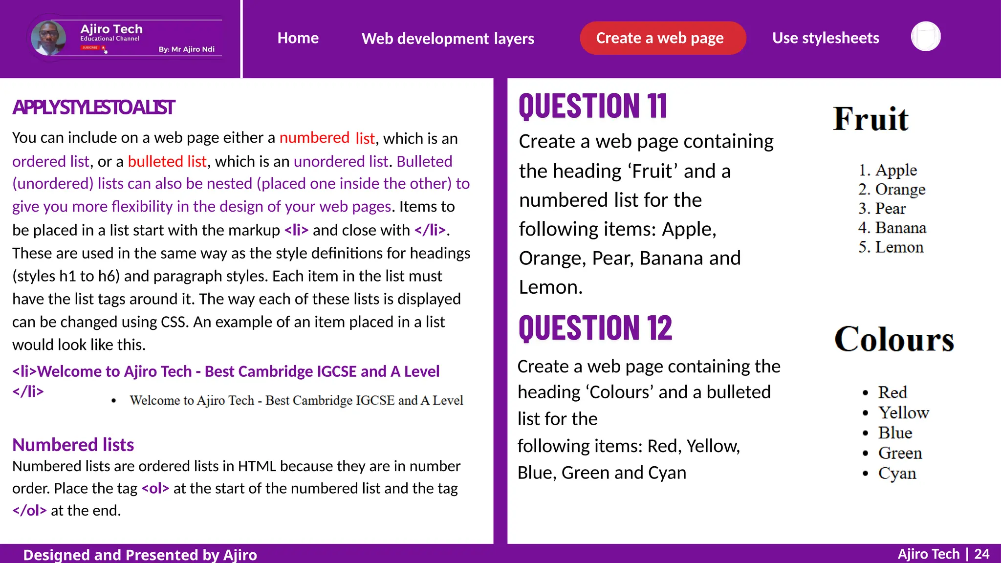 Home Create a web page Use stylesheets
Web development layers
APPLYSTYLESTOALIST
You can include on a web page either a numbered list, which is an Create a web page containing
the heading ‘Fruit’ and a
numbered list for the
following items: Apple,
Orange, Pear, Banana and
Lemon.
ordered list, or a bulleted list, which is an unordered list. Bulleted
(unordered) lists can also be nested (placed one inside the other) to
give you more flexibility in the design of your web pages. Items to
be placed in a list start with the markup <li> and close with </li>.
These are used in the same way as the style definitions for headings
(styles h1 to h6) and paragraph styles. Each item in the list must
have the list tags around it. The way each of these lists is displayed
can be changed using CSS. An example of an item placed in a list
would look like this.
<li>Welcome to Ajiro Tech - Best Cambridge IGCSE and A Level
</li>
Web page:
Create a web page containing the
heading ‘Colours’ and a bulleted
list for the
following items: Red, Yellow,
Blue, Green and Cyan
Numbered lists
Numbered lists are ordered lists in HTML because they are in number
order. Place the tag <ol> at the start of the numbered list and the tag
</ol> at the end.
Ajiro Tech | 24
Designed and Presented by Ajiro
 