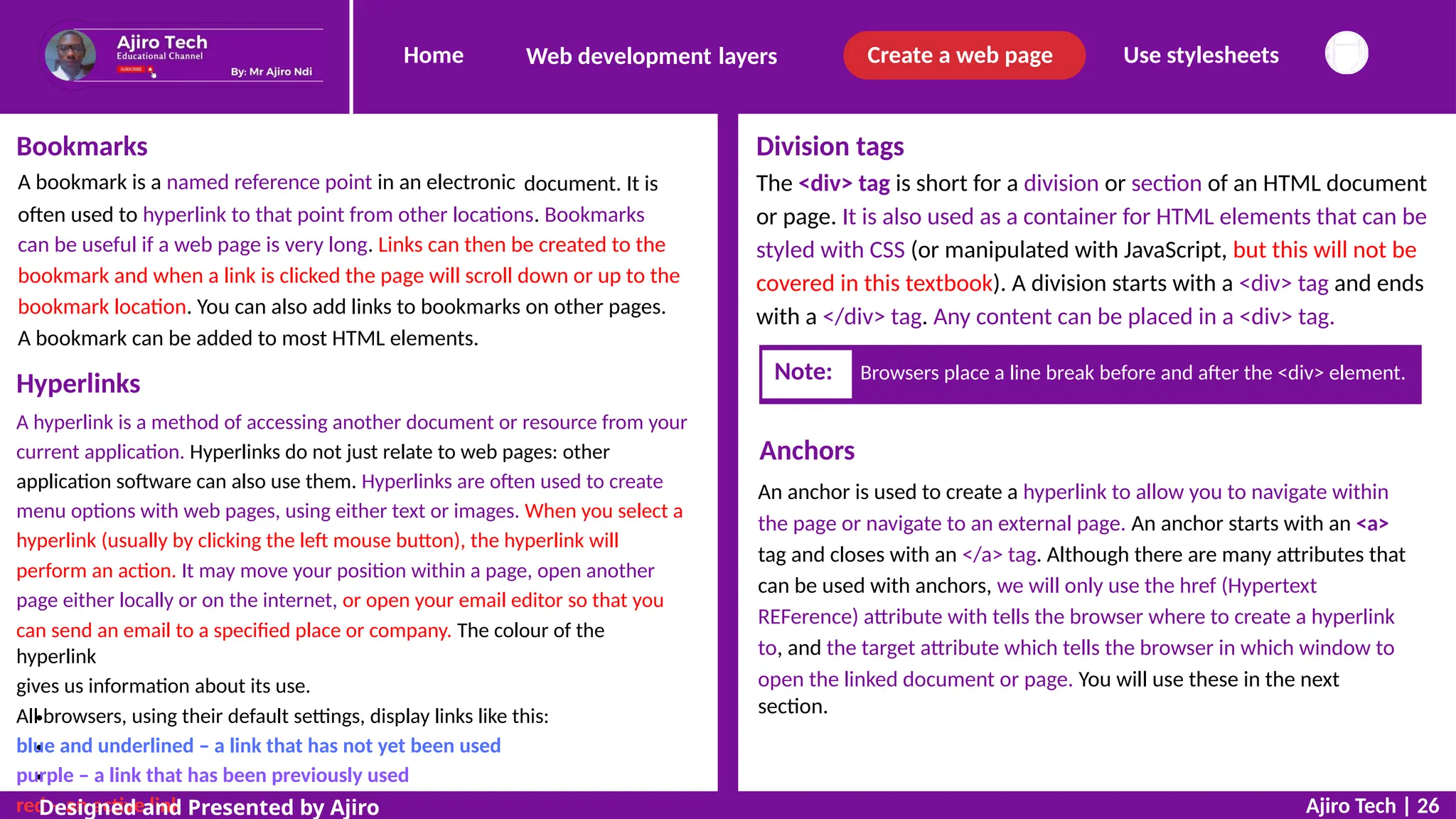 Home Create a web page Use stylesheets
Web development layers
Bookmarks
A bookmark is a named reference point in an electronic
Division tags
The <div> tag is short for a division or section of an HTML document
or page. It is also used as a container for HTML elements that can be
styled with CSS (or manipulated with JavaScript, but this will not be
covered in this textbook). A division starts with a <div> tag and ends
with a </div> tag. Any content can be placed in a <div> tag.
document. It is
often used to hyperlink to that point from other locations. Bookmarks
can be useful if a web page is very long. Links can then be created to the
bookmark and when a link is clicked the page will scroll down or up to the
bookmark location. You can also add links to bookmarks on other pages.
A bookmark can be added to most HTML elements.
Hyperlinks
A hyperlink is a method of accessing another document or resource from your
current application. Hyperlinks do not just relate to web pages: other
application software can also use them. Hyperlinks are often used to create
menu options with web pages, using either text or images. When you select a
hyperlink (usually by clicking the left mouse button), the hyperlink will
perform an action. It may move your position within a page, open another
page either locally or on the internet, or open your email editor so that you
can send an email to a specified place or company. The colour of the
hyperlink
gives us information about its use.
All browsers, using their default settings, display links like this:
blue and underlined – a link that has not yet been used
purple – a link that has been previously used
red – an active link
Anchors
An anchor is used to create a hyperlink to allow you to navigate within
the page or navigate to an external page. An anchor starts with an <a>
tag and closes with an </a> tag. Although there are many attributes that
can be used with anchors, we will only use the href (Hypertext
REFerence) attribute with tells the browser where to create a hyperlink
to, and the target attribute which tells the browser in which window to
open the linked document or page. You will use these in the next
section.
Ajiro Tech | 26
Designed and Presented by Ajiro
Note: Browsers place a line break before and after the <div> element.
 
