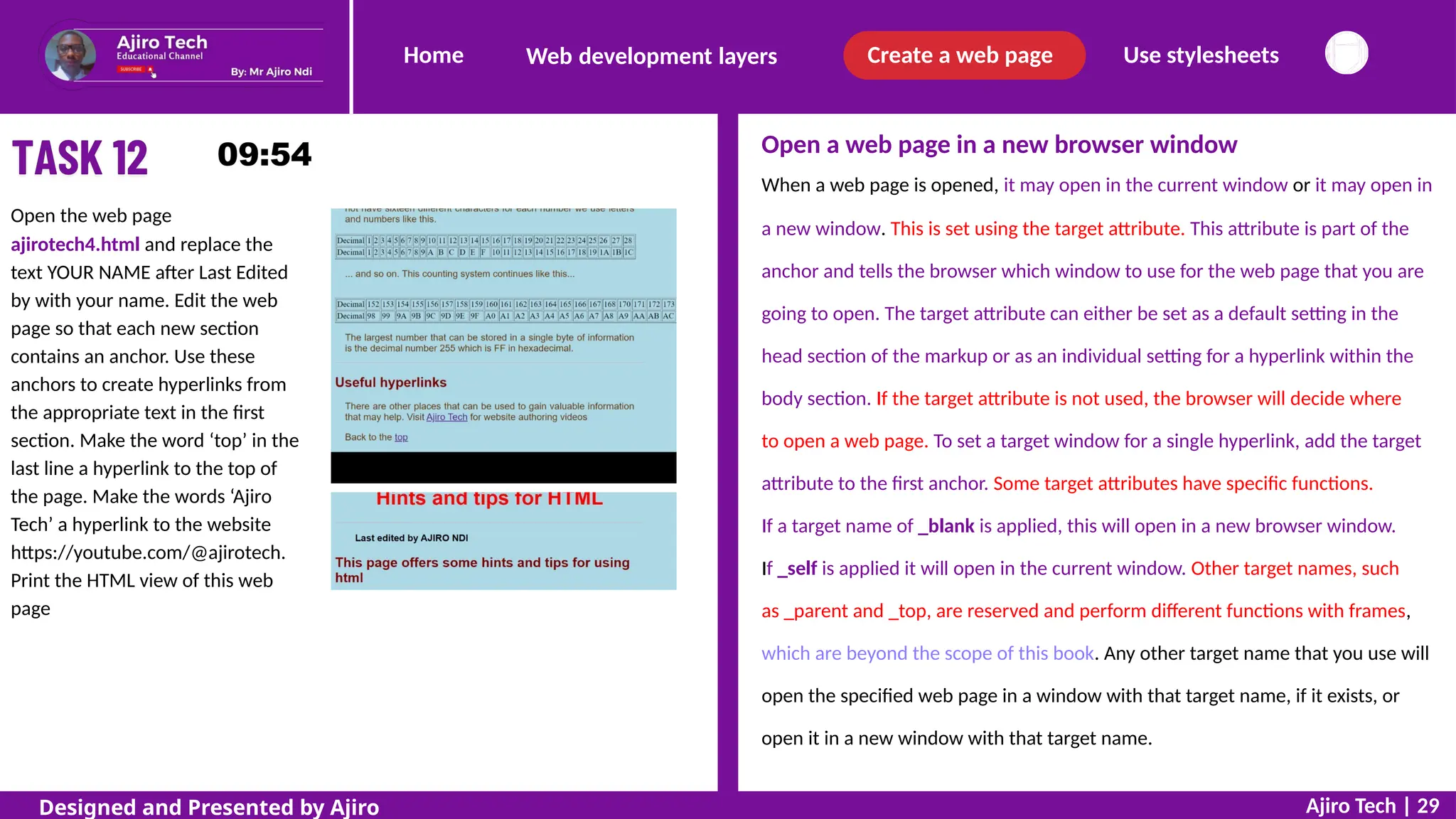 Home Create a web page Use stylesheets
Web development layers
Open a web page in a new browser window
When a web page is opened, it may open in the current window or it may open in
Open the web page
ajirotech4.html and replace the
text YOUR NAME after Last Edited
by with your name. Edit the web
page so that each new section
contains an anchor. Use these
anchors to create hyperlinks from
the appropriate text in the first
section. Make the word ‘top’ in the
last line a hyperlink to the top of
the page. Make the words ‘Ajiro
Tech’ a hyperlink to the website
https://youtube.com/@ajirotech.
Print the HTML view of this web
page
a new window. This is set using the target attribute. This attribute is part of the
anchor and tells the browser which window to use for the web page that you are
going to open. The target attribute can either be set as a default setting in the
head section of the markup or as an individual setting for a hyperlink within the
body section. If the target attribute is not used, the browser will decide where
to open a web page. To set a target window for a single hyperlink, add the target
attribute to the first anchor. Some target attributes have specific functions.
If a target name of _blank is applied, this will open in a new browser window.
If _self is applied it will open in the current window. Other target names, such
as _parent and _top, are reserved and perform different functions with frames,
which are beyond the scope of this book. Any other target name that you use will
open the specified web page in a window with that target name, if it exists, or
open it in a new window with that target name.
Ajiro Tech | 29
Designed and Presented by Ajiro
 